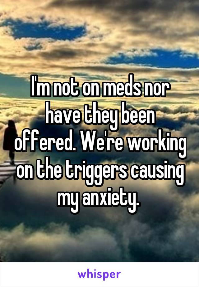 I'm not on meds nor have they been offered. We're working on the triggers causing my anxiety. 