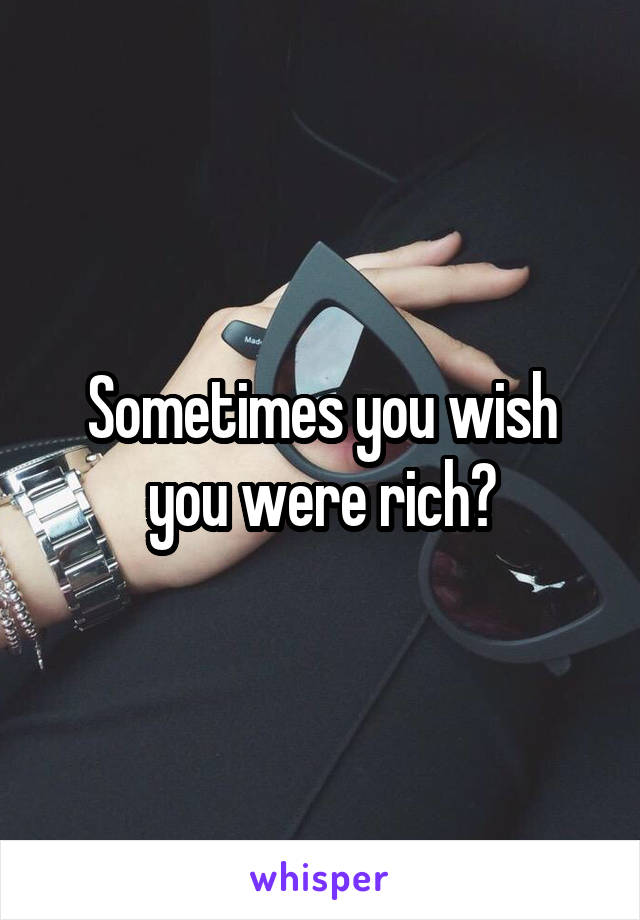 Sometimes you wish you were rich?