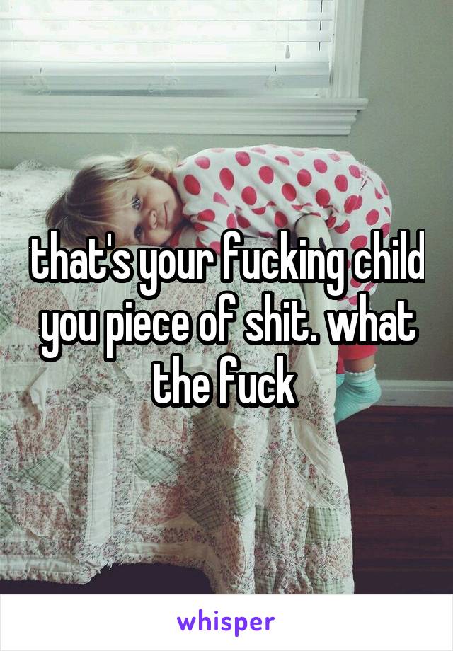 that's your fucking child you piece of shit. what the fuck 