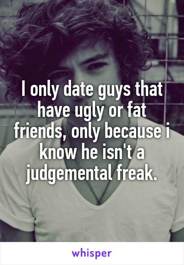 I only date guys that have ugly or fat friends, only because i know he isn't a judgemental freak.