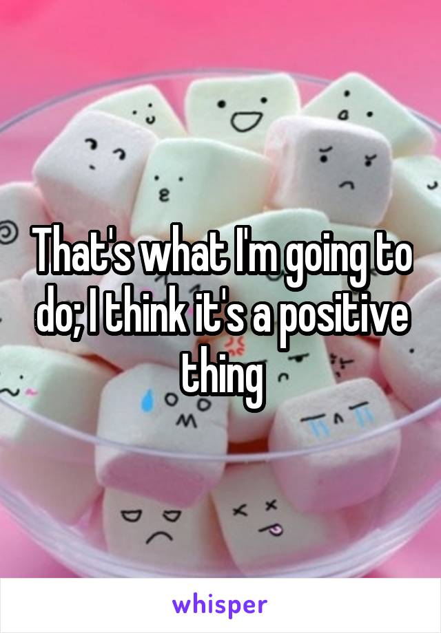 That's what I'm going to do; I think it's a positive thing