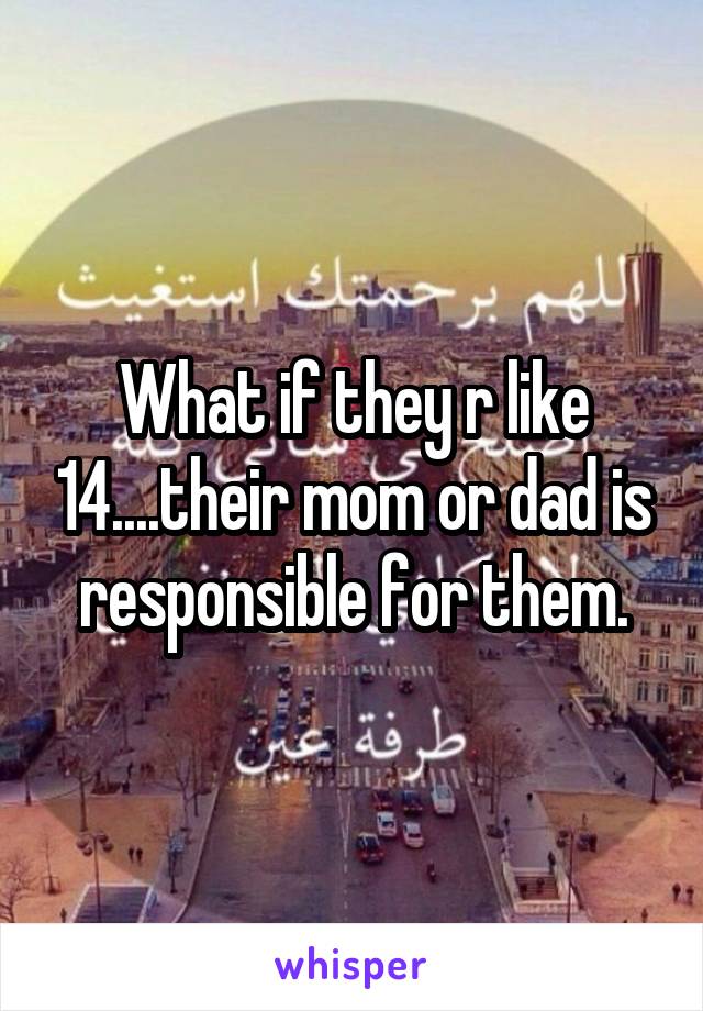 What if they r like 14....their mom or dad is responsible for them.