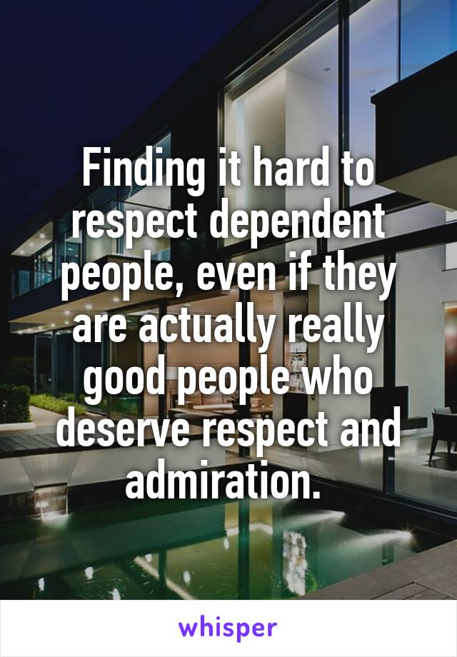 Finding it hard to respect dependent people, even if they are actually really good people who deserve respect and admiration. 