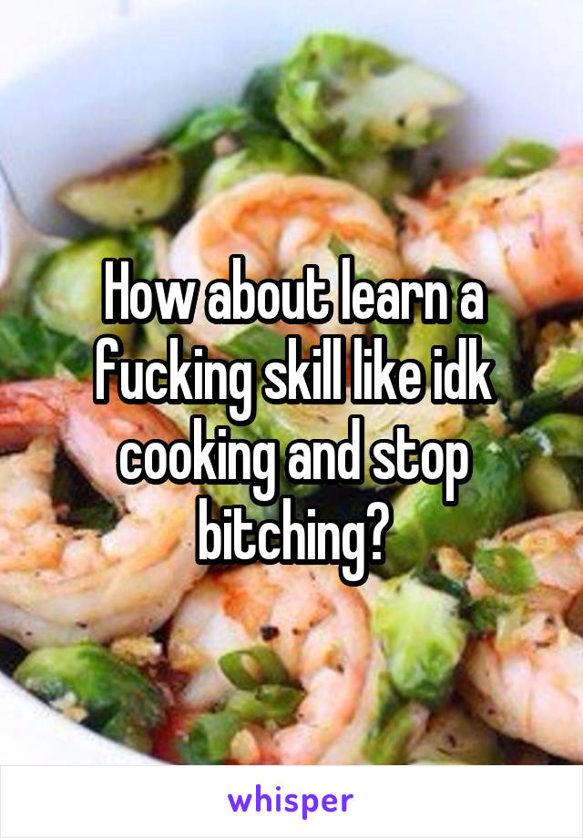 How about learn a fucking skill like idk cooking and stop bitching?