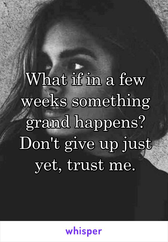 What if in a few weeks something grand happens? Don't give up just yet, trust me.