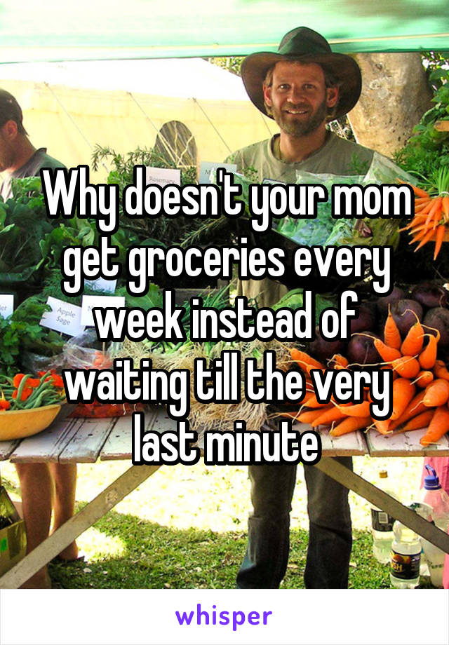 Why doesn't your mom get groceries every week instead of waiting till the very last minute