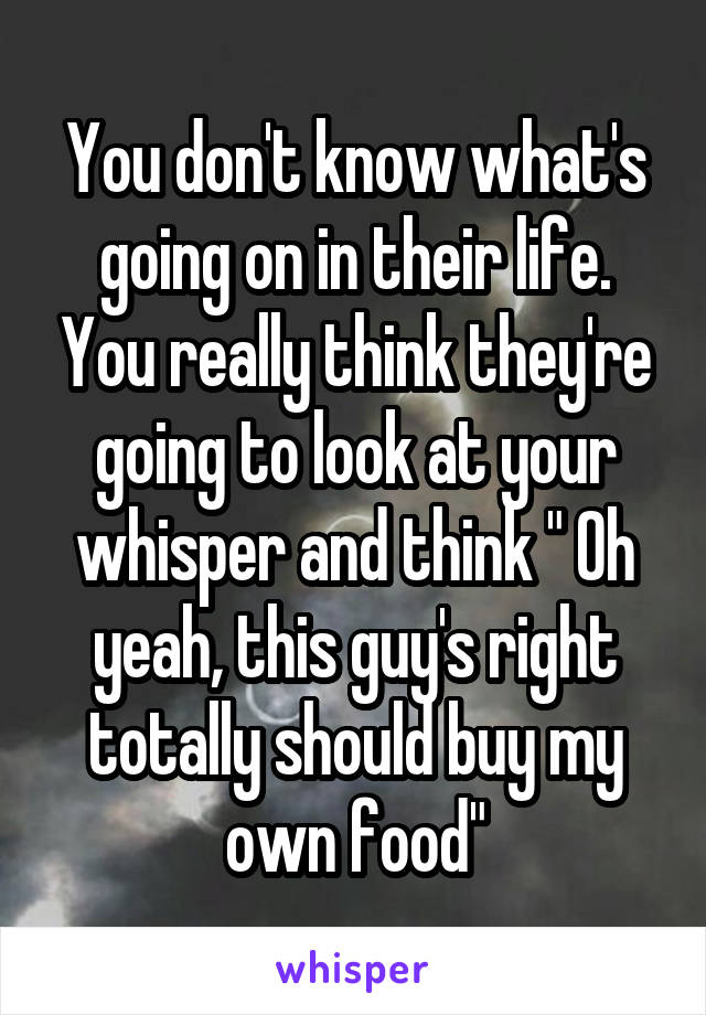 You don't know what's going on in their life. You really think they're going to look at your whisper and think " Oh yeah, this guy's right totally should buy my own food"