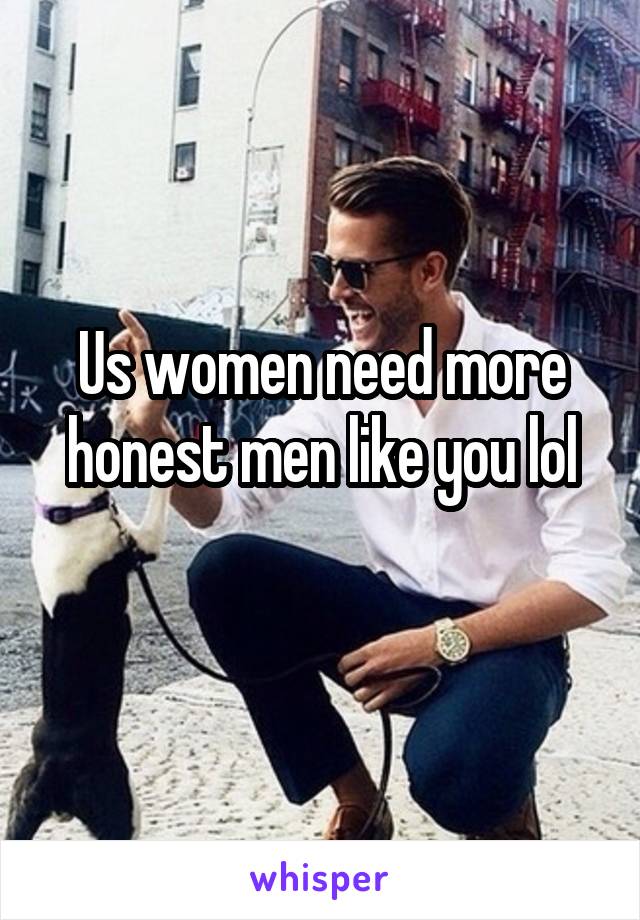 Us women need more honest men like you lol
