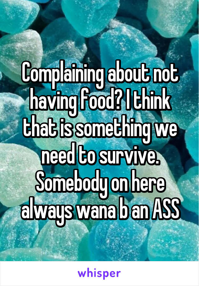 Complaining about not having food? I think that is something we need to survive. Somebody on here always wana b an ASS