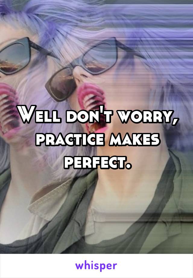 Well don't worry, practice makes perfect.