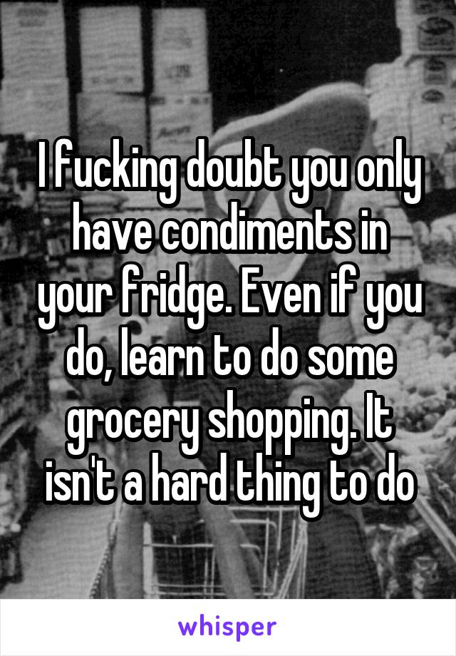 I fucking doubt you only have condiments in your fridge. Even if you do, learn to do some grocery shopping. It isn't a hard thing to do