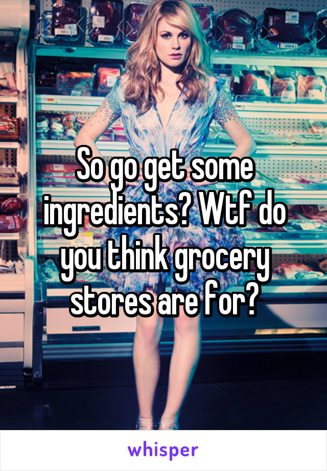 So go get some ingredients? Wtf do you think grocery stores are for?