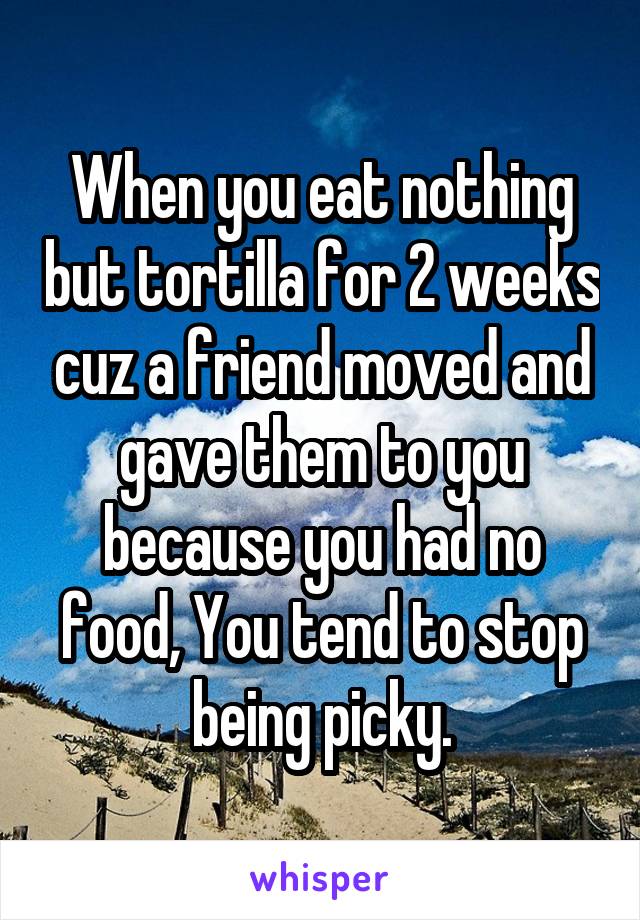 When you eat nothing but tortilla for 2 weeks cuz a friend moved and gave them to you because you had no food, You tend to stop being picky.