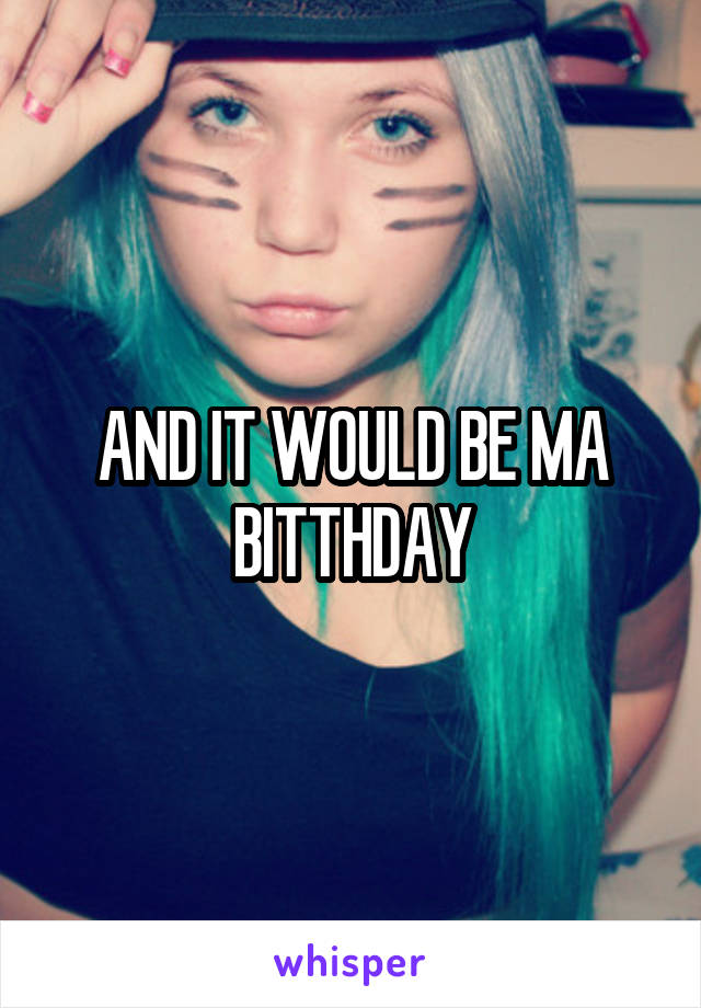 AND IT WOULD BE MA BITTHDAY