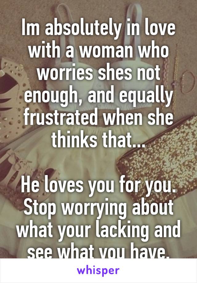 Im absolutely in love with a woman who worries shes not enough, and equally frustrated when she thinks that...

He loves you for you.
Stop worrying about what your lacking and see what you have.