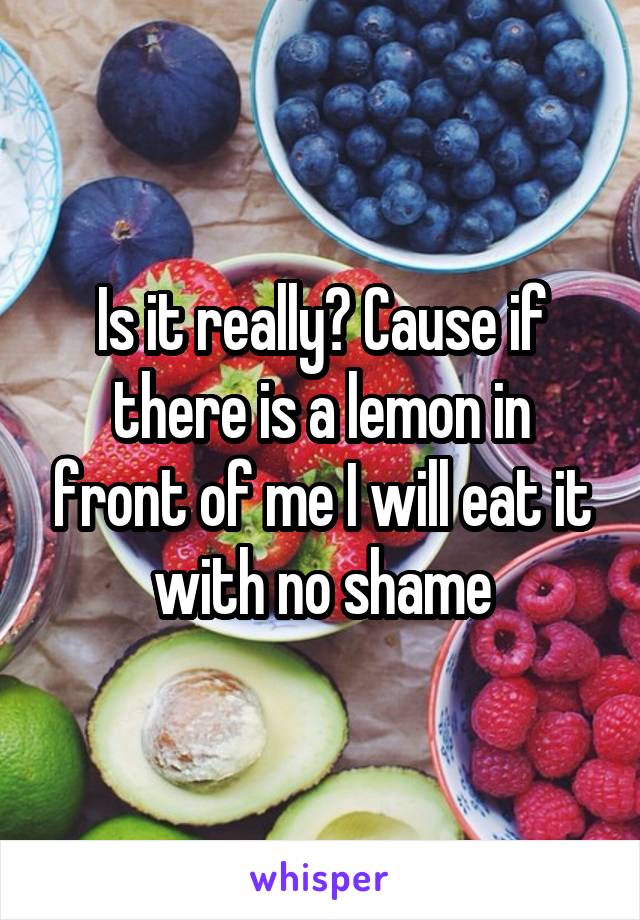 Is it really? Cause if there is a lemon in front of me I will eat it with no shame