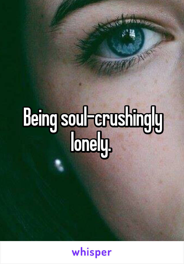Being soul-crushingly lonely. 