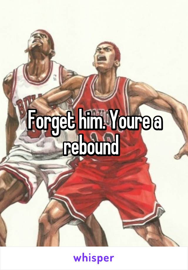 Forget him. Youre a rebound  