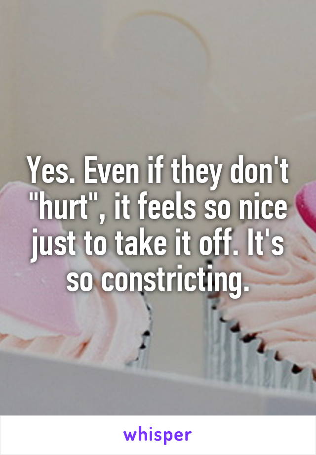 Yes. Even if they don't "hurt", it feels so nice just to take it off. It's so constricting.