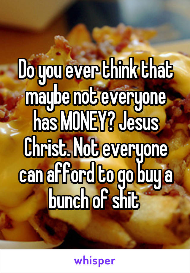 Do you ever think that maybe not everyone has MONEY? Jesus Christ. Not everyone can afford to go buy a bunch of shit 