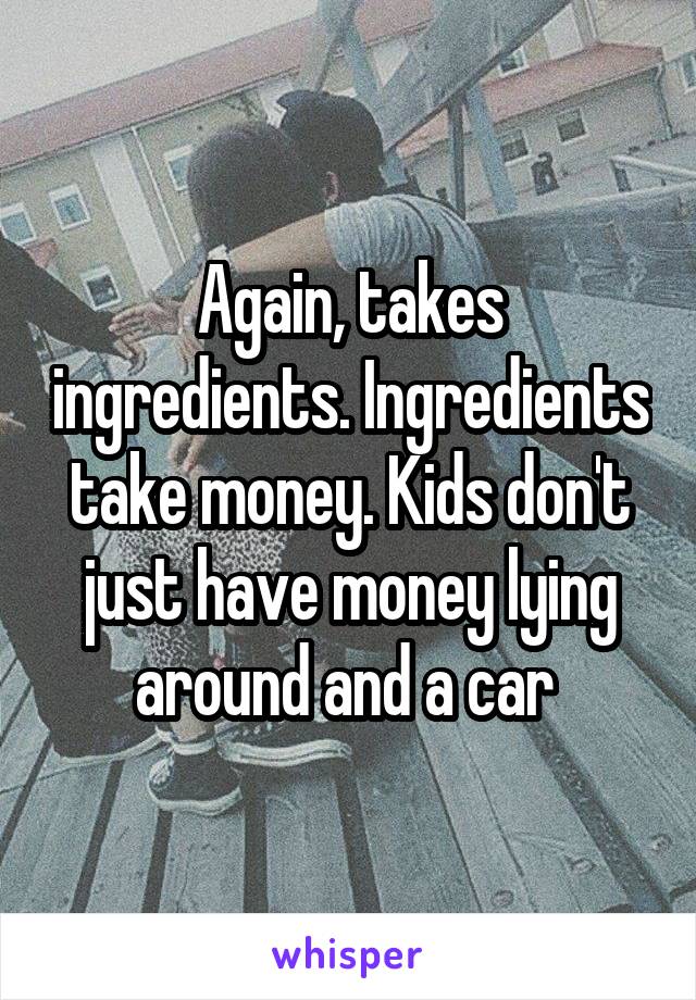 Again, takes ingredients. Ingredients take money. Kids don't just have money lying around and a car 