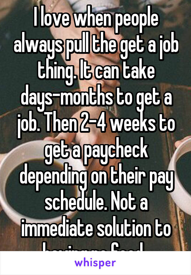 I love when people always pull the get a job thing. It can take days-months to get a job. Then 2-4 weeks to get a paycheck depending on their pay schedule. Not a immediate solution to having no food. 