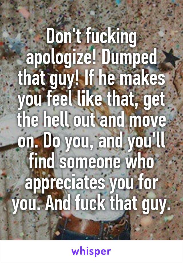Don't fucking apologize! Dumped that guy! If he makes you feel like that, get the hell out and move on. Do you, and you'll find someone who appreciates you for you. And fuck that guy. 