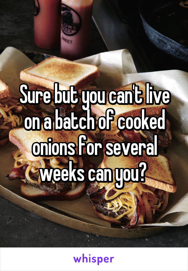 Sure but you can't live on a batch of cooked onions for several weeks can you? 