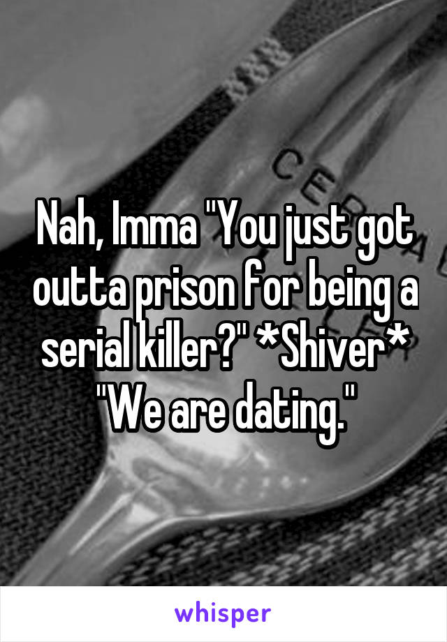 Nah, Imma "You just got outta prison for being a serial killer?" *Shiver* "We are dating."