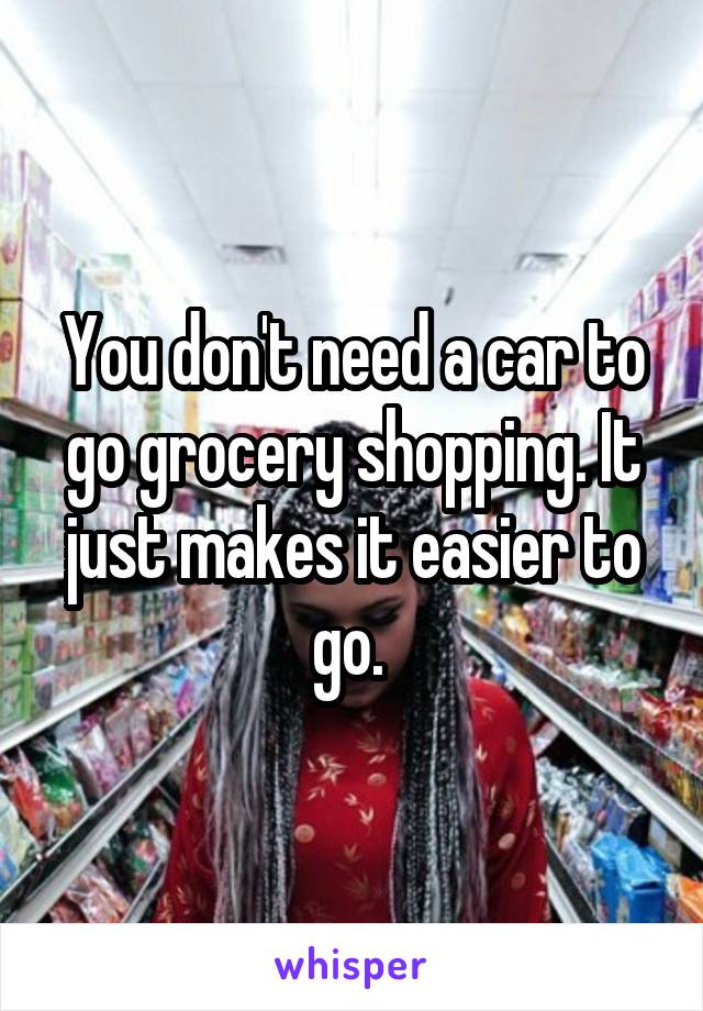 You don't need a car to go grocery shopping. It just makes it easier to go. 