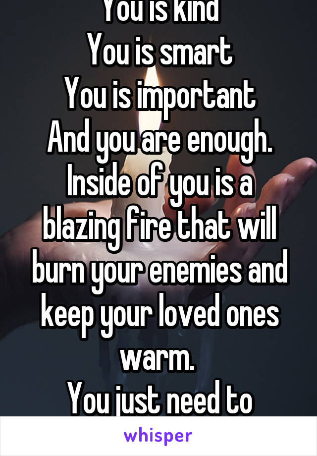 You is kind
You is smart
You is important
And you are enough.
Inside of you is a blazing fire that will burn your enemies and keep your loved ones warm. 
You just need to believe