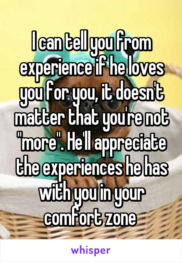 I can tell you from experience if he loves you for you, it doesn't matter that you're not "more". He'll appreciate the experiences he has with you in your comfort zone 