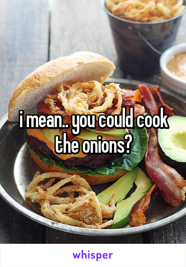 i mean.. you could cook the onions?