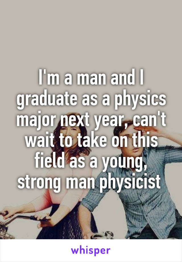 I'm a man and I graduate as a physics major next year, can't wait to take on this field as a young, strong man physicist 