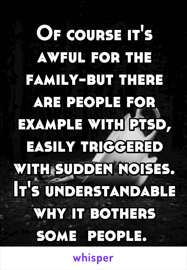 Of course it's awful for the family-but there are people for example with ptsd, easily triggered with sudden noises. It's understandable why it bothers some  people. 