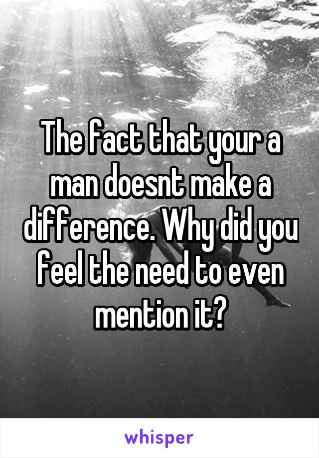The fact that your a man doesnt make a difference. Why did you feel the need to even mention it?