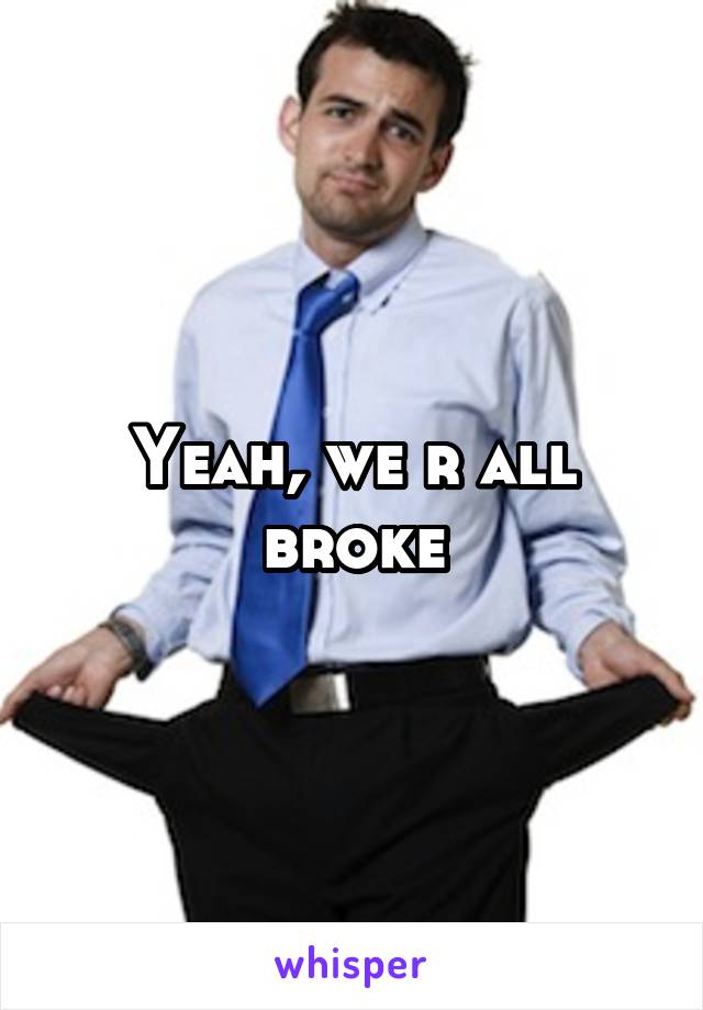 Yeah, we r all broke