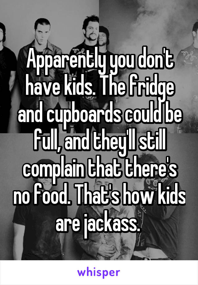 Apparently you don't have kids. The fridge and cupboards could be full, and they'll still complain that there's no food. That's how kids are jackass. 