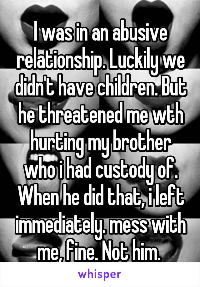 I was in an abusive relationship. Luckily we didn't have children. But he threatened me wth hurting my brother who i had custody of. When he did that, i left immediately. mess with me, fine. Not him. 