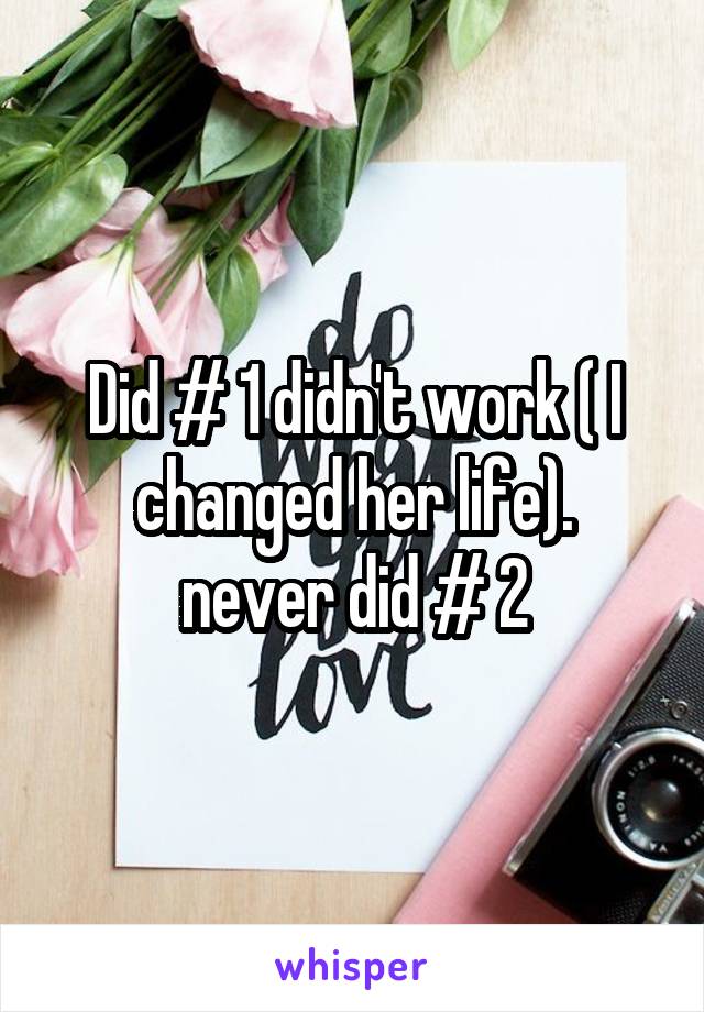 Did # 1 didn't work ( I changed her life).
never did # 2