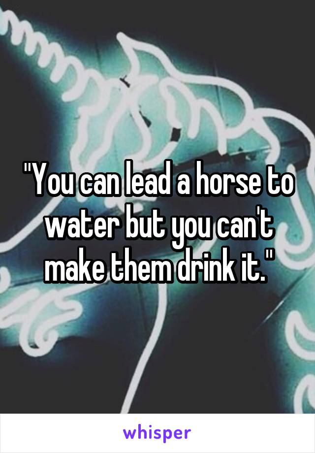 "You can lead a horse to water but you can't make them drink it."
