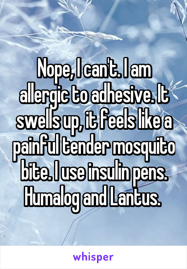 Nope, I can't. I am allergic to adhesive. It swells up, it feels like a painful tender mosquito bite. I use insulin pens. Humalog and Lantus. 