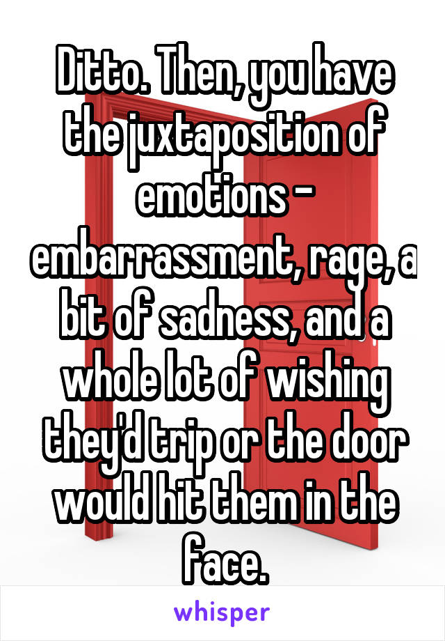 Ditto. Then, you have the juxtaposition of emotions - embarrassment, rage, a bit of sadness, and a whole lot of wishing they'd trip or the door would hit them in the face.