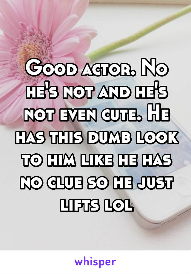 Good actor. No he's not and he's not even cute. He has this dumb look to him like he has no clue so he just lifts lol