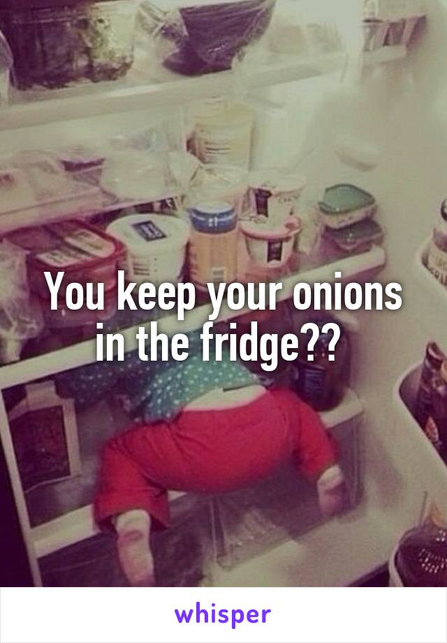 You keep your onions in the fridge?? 