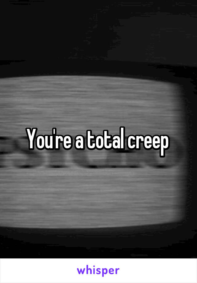 You're a total creep 