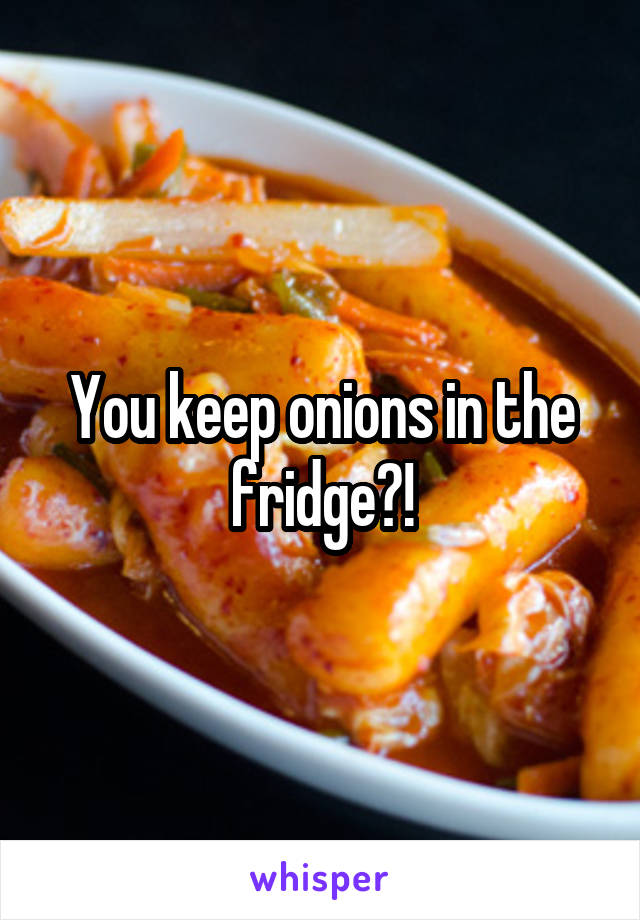 You keep onions in the fridge?!