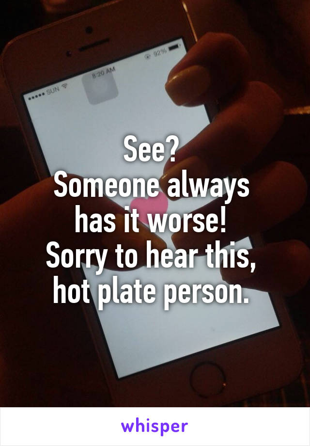 See? 
Someone always 
has it worse! 
Sorry to hear this, 
hot plate person. 