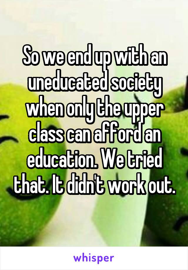 So we end up with an uneducated society when only the upper class can afford an education. We tried that. It didn't work out. 