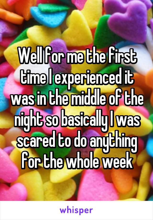 Well for me the first time I experienced it was in the middle of the night so basically I was scared to do anything for the whole week